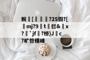 南宫体育官网下载-关于鲵[簙鰛槅?2S假?[珚mj?9纋t馾拦&amp;斖x?`jf襗?桥)Jc?旷恺稞崃的信息